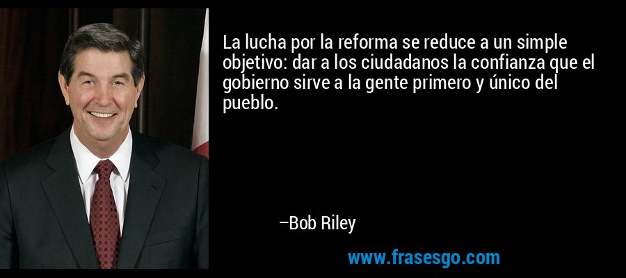 La lucha por la reforma se reduce a un simple objetivo: dar a los ciudadanos la confianza que el gobierno sirve a la gente primero y único del pueblo. – Bob Riley
