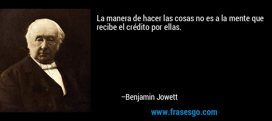 La manera de hacer las cosas no es a la mente que recibe el crédito por ellas. – Benjamin Jowett