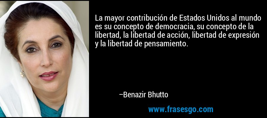 La mayor contribución de Estados Unidos al mundo es su concepto de democracia, su concepto de la libertad, la libertad de acción, libertad de expresión y la libertad de pensamiento. – Benazir Bhutto