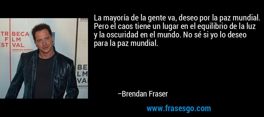 La mayoría de la gente va, deseo por la paz mundial. Pero el caos tiene un lugar en el equilibrio de la luz y la oscuridad en el mundo. No sé si yo lo deseo para la paz mundial. – Brendan Fraser