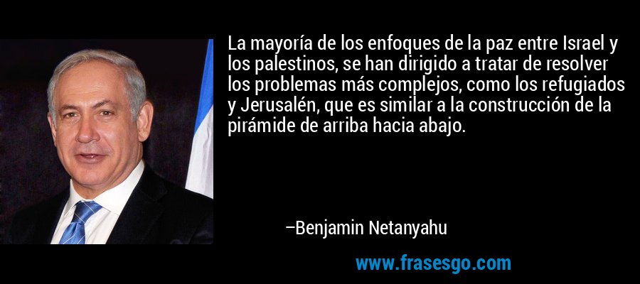 La mayoría de los enfoques de la paz entre Israel y los palestinos, se han dirigido a tratar de resolver los problemas más complejos, como los refugiados y Jerusalén, que es similar a la construcción de la pirámide de arriba hacia abajo. – Benjamin Netanyahu