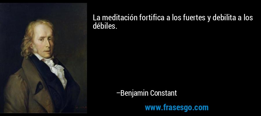 La meditación fortifica a los fuertes y debilita a los débiles. – Benjamin Constant