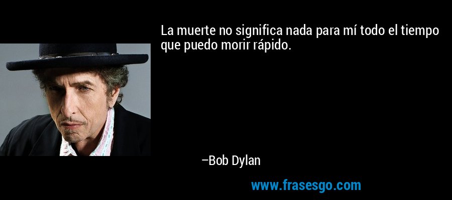 La muerte no significa nada para mí todo el tiempo que puedo morir rápido. – Bob Dylan