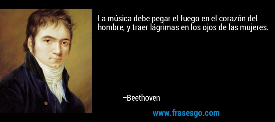 La música debe pegar el fuego en el corazón del hombre, y traer lágrimas en los ojos de las mujeres. – Beethoven