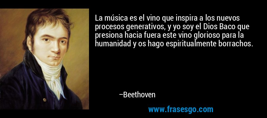 La música es el vino que inspira a los nuevos procesos generativos, y yo soy el Dios Baco que presiona hacia fuera este vino glorioso para la humanidad y os hago espiritualmente borrachos. – Beethoven