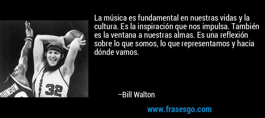 La música es fundamental en nuestras vidas y la cultura. Es la inspiración que nos impulsa. También es la ventana a nuestras almas. Es una reflexión sobre lo que somos, lo que representamos y hacia dónde vamos. – Bill Walton