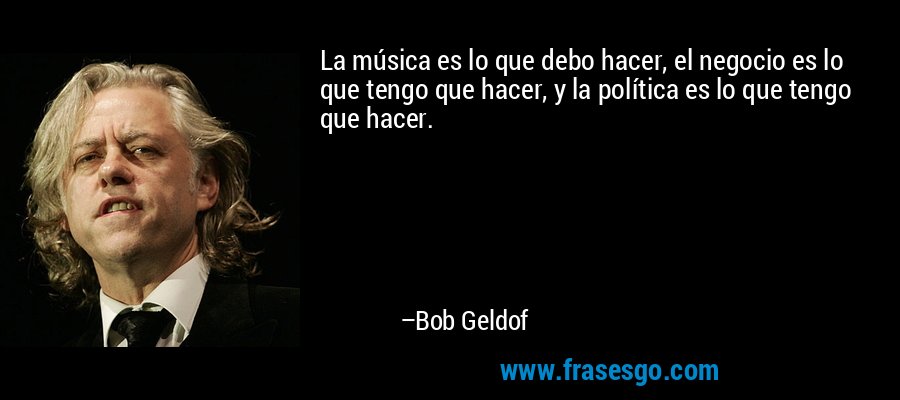 La música es lo que debo hacer, el negocio es lo que tengo que hacer, y la política es lo que tengo que hacer. – Bob Geldof