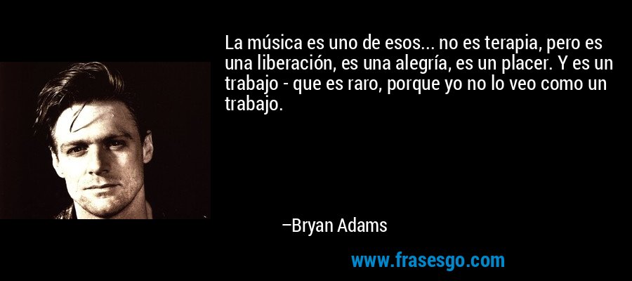 La música es uno de esos... no es terapia, pero es una liberación, es una alegría, es un placer. Y es un trabajo - que es raro, porque yo no lo veo como un trabajo. – Bryan Adams
