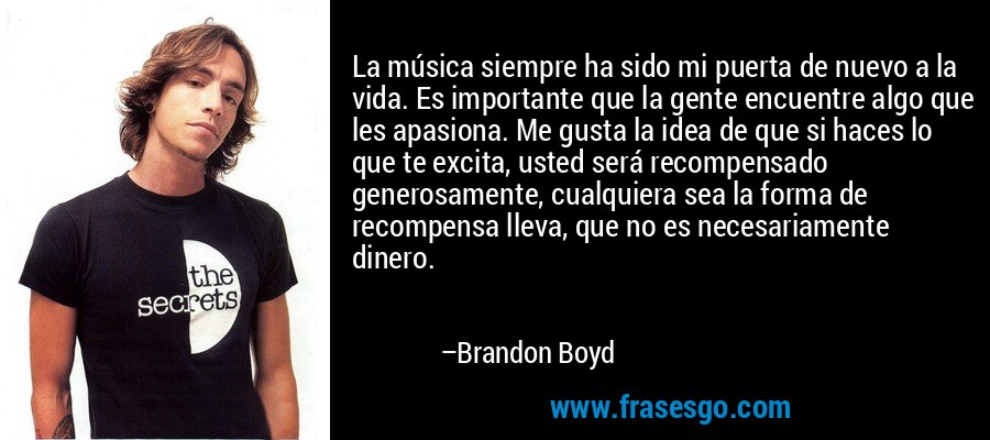 La música siempre ha sido mi puerta de nuevo a la vida. Es importante que la gente encuentre algo que les apasiona. Me gusta la idea de que si haces lo que te excita, usted será recompensado generosamente, cualquiera sea la forma de recompensa lleva, que no es necesariamente dinero. – Brandon Boyd
