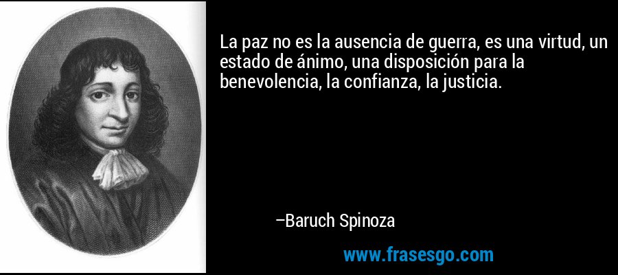 La paz no es la ausencia de guerra, es una virtud, un estado de ánimo, una disposición para la benevolencia, la confianza, la justicia. – Baruch Spinoza