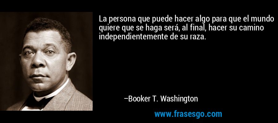 La persona que puede hacer algo para que el mundo quiere que se haga será, al final, hacer su camino independientemente de su raza. – Booker T. Washington