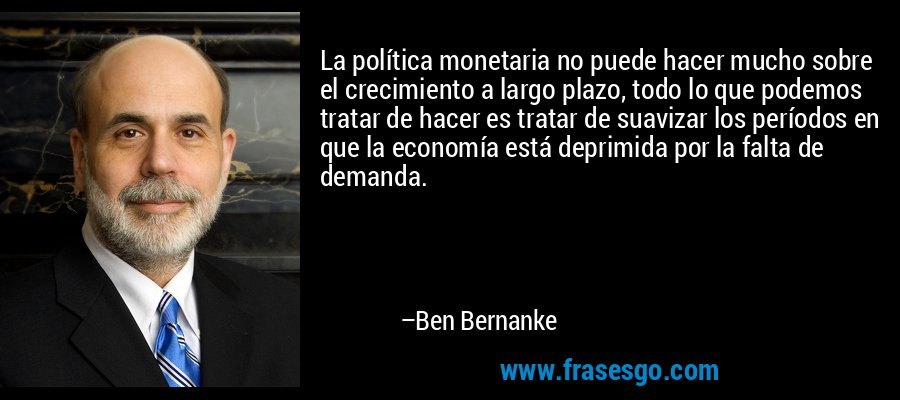 La política monetaria no puede hacer mucho sobre el crecimiento a largo plazo, todo lo que podemos tratar de hacer es tratar de suavizar los períodos en que la economía está deprimida por la falta de demanda. – Ben Bernanke