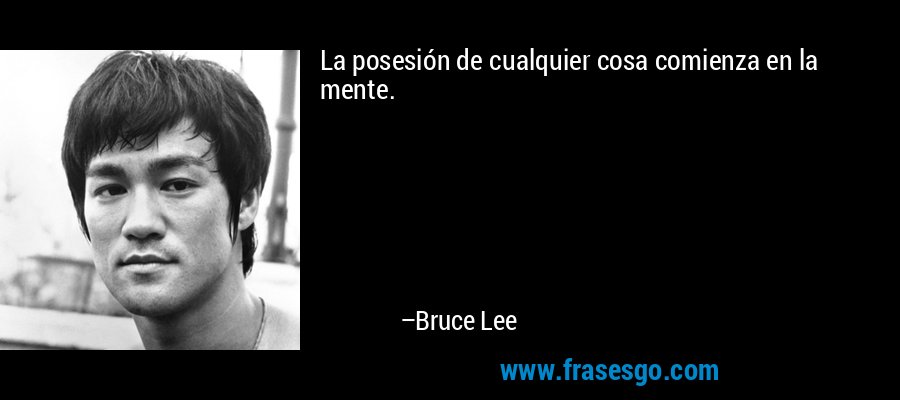La posesión de cualquier cosa comienza en la mente. – Bruce Lee
