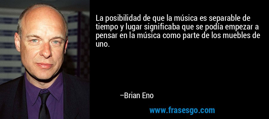 La posibilidad de que la música es separable de tiempo y lugar significaba que se podía empezar a pensar en la música como parte de los muebles de uno. – Brian Eno