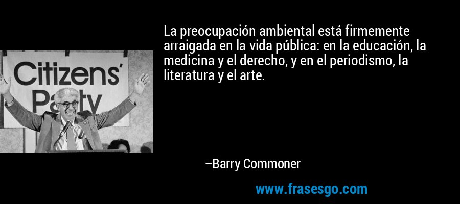 La preocupación ambiental está firmemente arraigada en la vida pública: en la educación, la medicina y el derecho, y en el periodismo, la literatura y el arte. – Barry Commoner