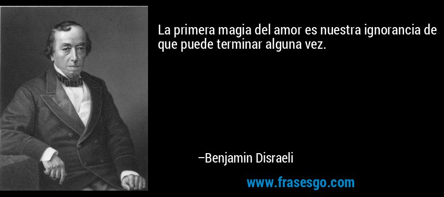 La primera magia del amor es nuestra ignorancia de que puede terminar alguna vez. – Benjamin Disraeli