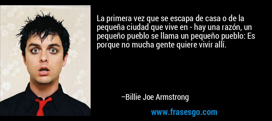 La primera vez que se escapa de casa o de la pequeña ciudad que vive en - hay una razón, un pequeño pueblo se llama un pequeño pueblo: Es porque no mucha gente quiere vivir allí. – Billie Joe Armstrong