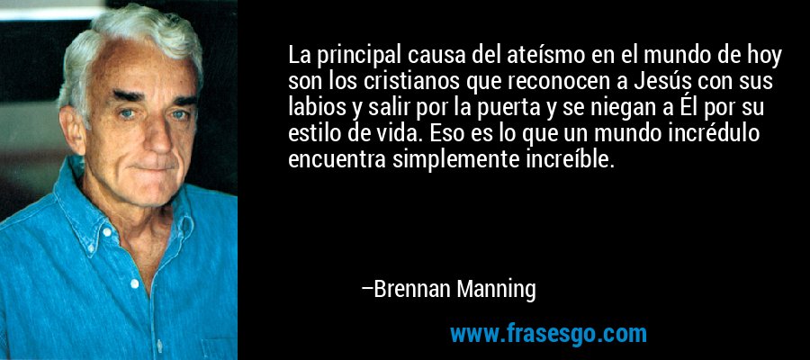 La principal causa del ateísmo en el mundo de hoy son los cristianos que reconocen a Jesús con sus labios y salir por la puerta y se niegan a Él por su estilo de vida. Eso es lo que un mundo incrédulo encuentra simplemente increíble. – Brennan Manning