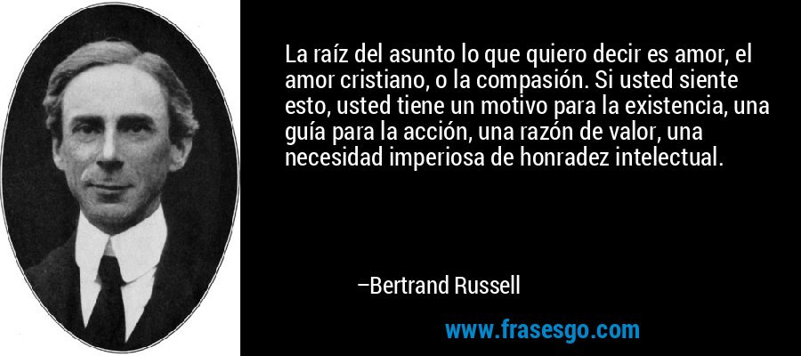 La raíz del asunto lo que quiero decir es amor, el amor cristiano, o la compasión. Si usted siente esto, usted tiene un motivo para la existencia, una guía para la acción, una razón de valor, una necesidad imperiosa de honradez intelectual. – Bertrand Russell