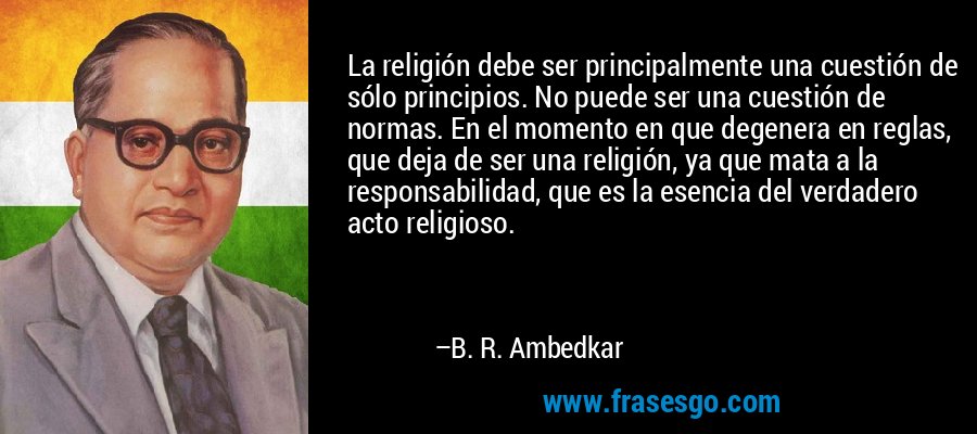 La religión debe ser principalmente una cuestión de sólo principios. No puede ser una cuestión de normas. En el momento en que degenera en reglas, que deja de ser una religión, ya que mata a la responsabilidad, que es la esencia del verdadero acto religioso. – B. R. Ambedkar