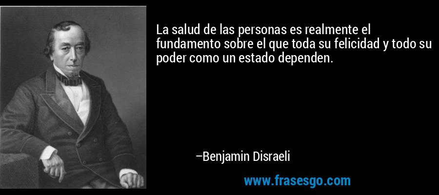 La salud de las personas es realmente el fundamento sobre el que toda su felicidad y todo su poder como un estado dependen. – Benjamin Disraeli