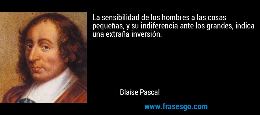 La sensibilidad de los hombres a las cosas pequeñas, y su indiferencia ante los grandes, indica una extraña inversión. – Blaise Pascal