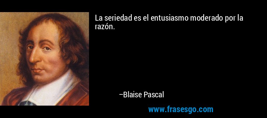 La seriedad es el entusiasmo moderado por la razón. – Blaise Pascal