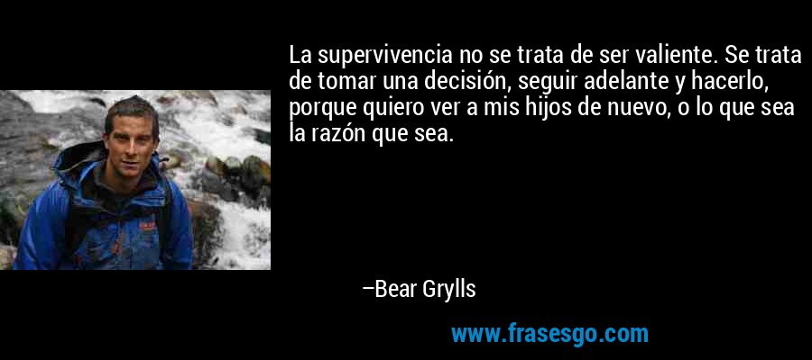 La supervivencia no se trata de ser valiente. Se trata de tomar una decisión, seguir adelante y hacerlo, porque quiero ver a mis hijos de nuevo, o lo que sea la razón que sea. – Bear Grylls