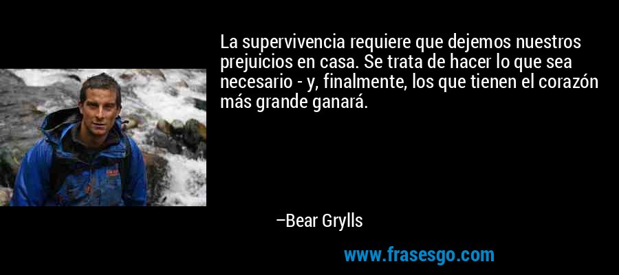 La supervivencia requiere que dejemos nuestros prejuicios en casa. Se trata de hacer lo que sea necesario - y, finalmente, los que tienen el corazón más grande ganará. – Bear Grylls