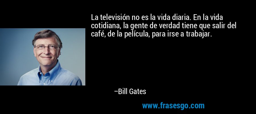 La televisión no es la vida diaria. En la vida cotidiana, la gente de verdad tiene que salir del café, de la película, para irse a trabajar. – Bill Gates