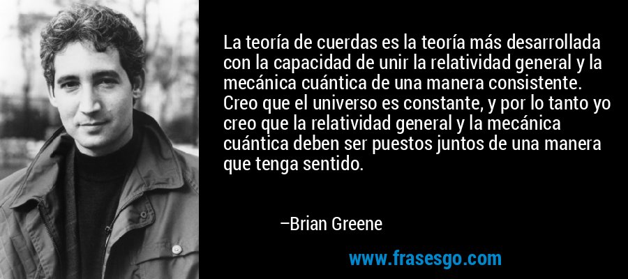 La teoría de cuerdas es la teoría más desarrollada con la capacidad de unir la relatividad general y la mecánica cuántica de una manera consistente. Creo que el universo es constante, y por lo tanto yo creo que la relatividad general y la mecánica cuántica deben ser puestos juntos de una manera que tenga sentido. – Brian Greene