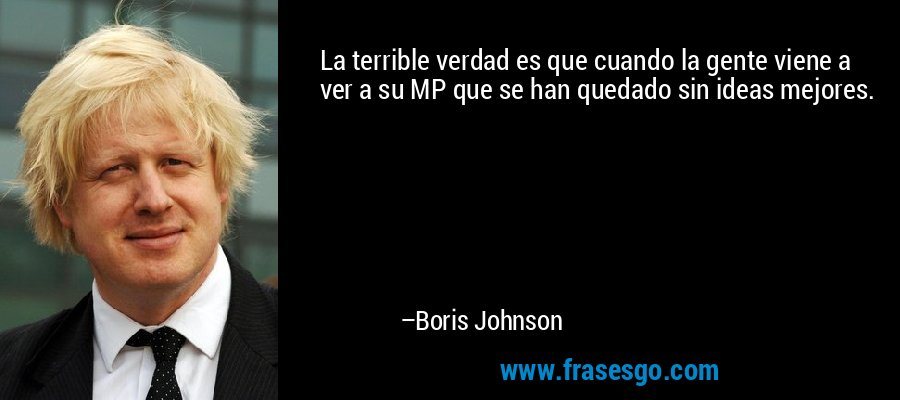 La terrible verdad es que cuando la gente viene a ver a su MP que se han quedado sin ideas mejores. – Boris Johnson