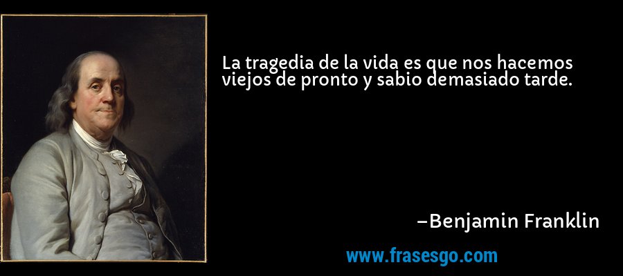 La tragedia de la vida es que nos hacemos viejos de pronto y sabio demasiado tarde. – Benjamin Franklin