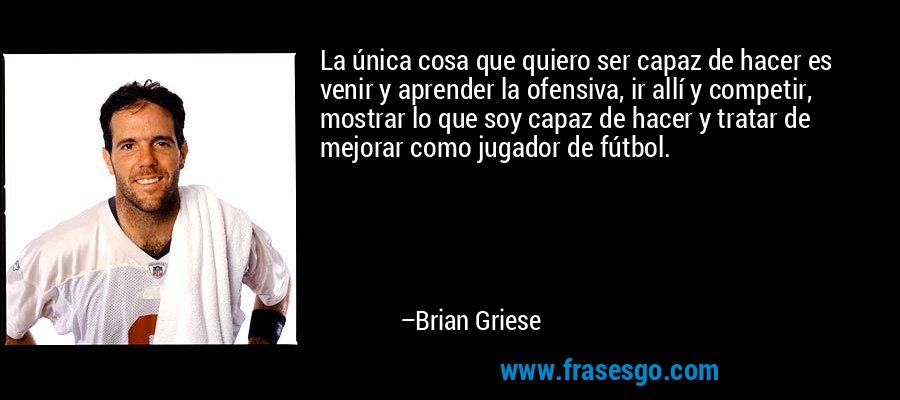 La única cosa que quiero ser capaz de hacer es venir y aprender la ofensiva, ir allí y competir, mostrar lo que soy capaz de hacer y tratar de mejorar como jugador de fútbol. – Brian Griese