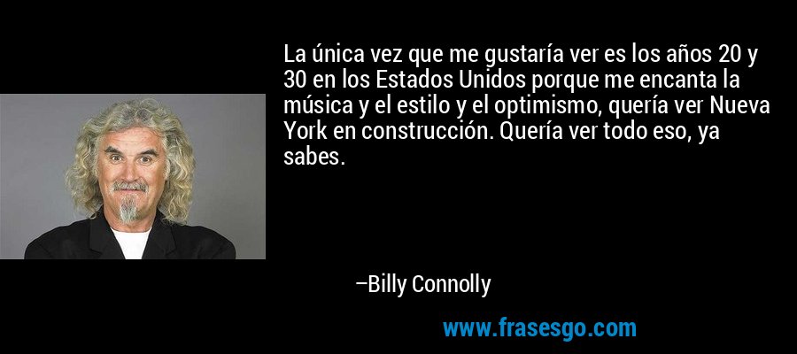 La única vez que me gustaría ver es los años 20 y 30 en los Estados Unidos porque me encanta la música y el estilo y el optimismo, quería ver Nueva York en construcción. Quería ver todo eso, ya sabes. – Billy Connolly