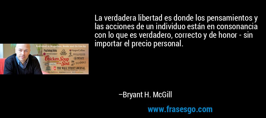 La verdadera libertad es donde los pensamientos y las acciones de un individuo están en consonancia con lo que es verdadero, correcto y de honor - sin importar el precio personal. – Bryant H. McGill