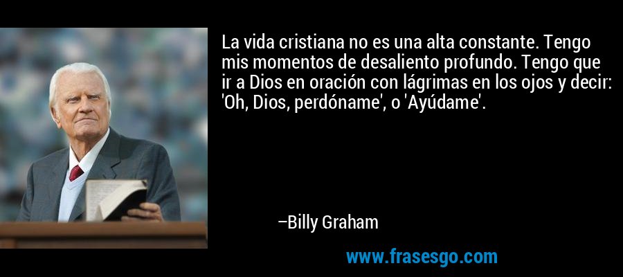 La vida cristiana no es una alta constante. Tengo mis momentos de desaliento profundo. Tengo que ir a Dios en oración con lágrimas en los ojos y decir: 'Oh, Dios, perdóname', o 'Ayúdame'. – Billy Graham