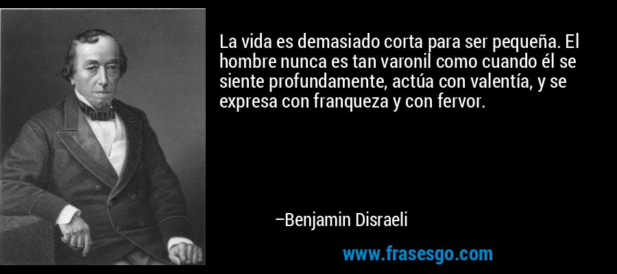 La vida es demasiado corta para ser pequeña. El hombre nunca es tan varonil como cuando él se siente profundamente, actúa con valentía, y se expresa con franqueza y con fervor. – Benjamin Disraeli