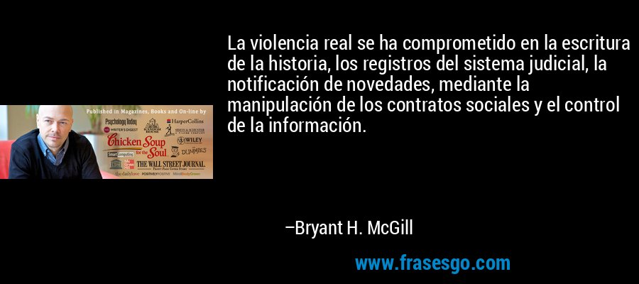 La violencia real se ha comprometido en la escritura de la historia, los registros del sistema judicial, la notificación de novedades, mediante la manipulación de los contratos sociales y el control de la información. – Bryant H. McGill