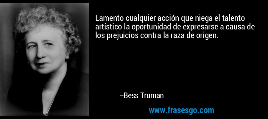 Lamento cualquier acción que niega el talento artístico la oportunidad de expresarse a causa de los prejuicios contra la raza de origen. – Bess Truman
