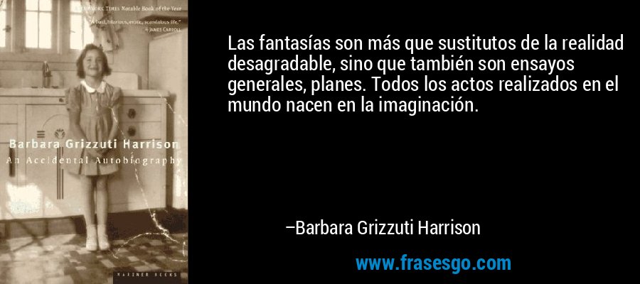 Las fantasías son más que sustitutos de la realidad desagradable, sino que también son ensayos generales, planes. Todos los actos realizados en el mundo nacen en la imaginación. – Barbara Grizzuti Harrison