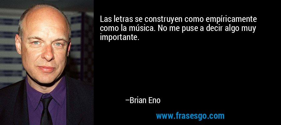 Las letras se construyen como empíricamente como la música. No me puse a decir algo muy importante. – Brian Eno
