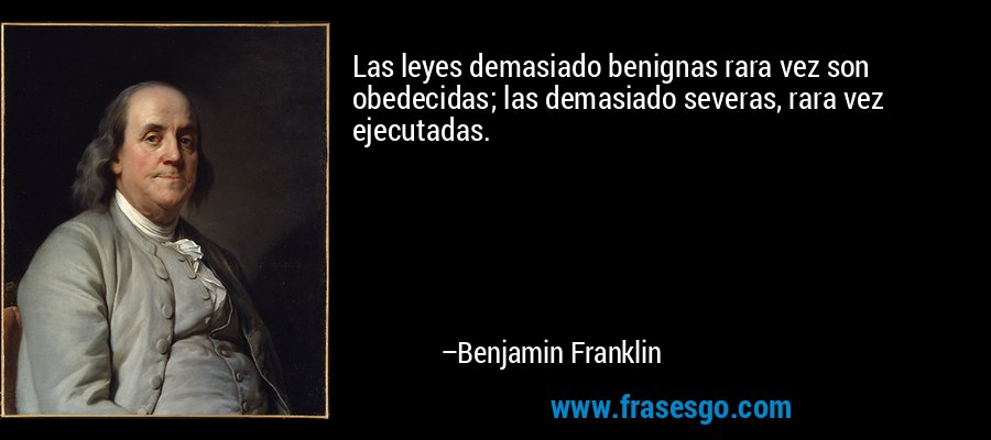 Las leyes demasiado benignas rara vez son obedecidas; las demasiado severas, rara vez ejecutadas. – Benjamin Franklin