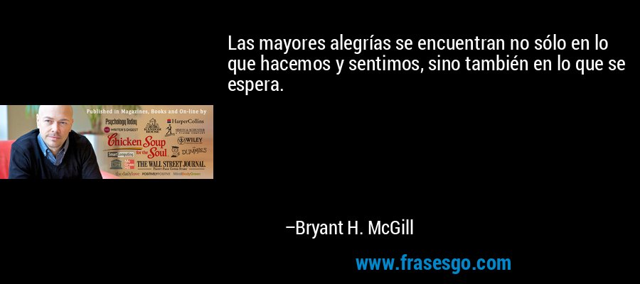 Las mayores alegrías se encuentran no sólo en lo que hacemos y sentimos, sino también en lo que se espera. – Bryant H. McGill