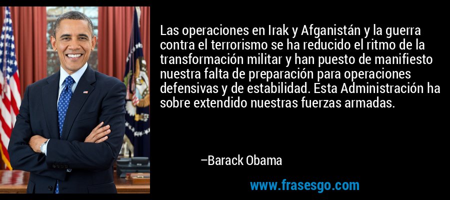 Las operaciones en Irak y Afganistán y la guerra contra el terrorismo se ha reducido el ritmo de la transformación militar y han puesto de manifiesto nuestra falta de preparación para operaciones defensivas y de estabilidad. Esta Administración ha sobre extendido nuestras fuerzas armadas. – Barack Obama