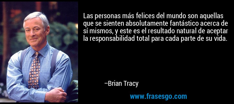 Las personas más felices del mundo son aquellas que se sienten absolutamente fantástico acerca de sí mismos, y este es el resultado natural de aceptar la responsabilidad total para cada parte de su vida. – Brian Tracy