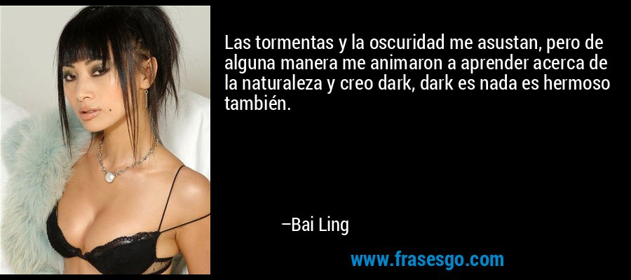 Las tormentas y la oscuridad me asustan, pero de alguna manera me animaron a aprender acerca de la naturaleza y creo dark, dark es nada es hermoso también. – Bai Ling