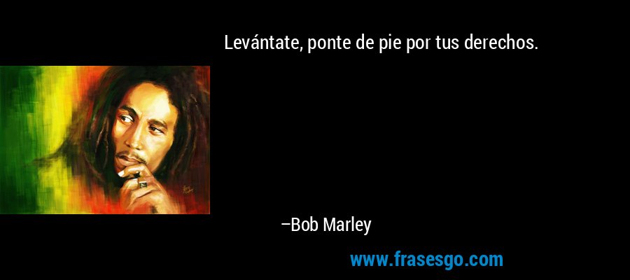 Levántate, ponte de pie por tus derechos. – Bob Marley