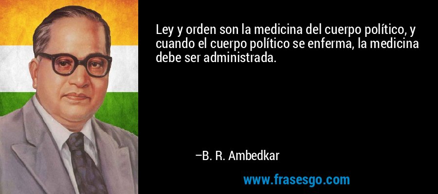 Ley y orden son la medicina del cuerpo político, y cuando el cuerpo político se enferma, la medicina debe ser administrada. – B. R. Ambedkar