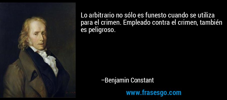 Lo arbitrario no sólo es funesto cuando se utiliza para el crimen. Empleado contra el crimen, también es peligroso. – Benjamin Constant